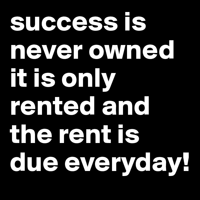 success is never owned it is only rented and the rent is due everyday!