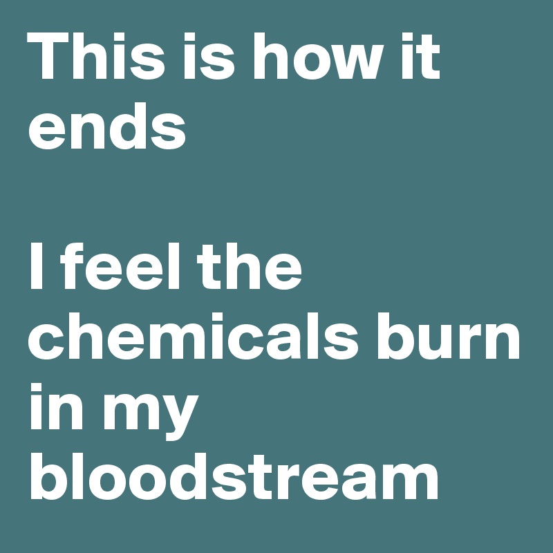 This is how it ends

I feel the chemicals burn in my bloodstream