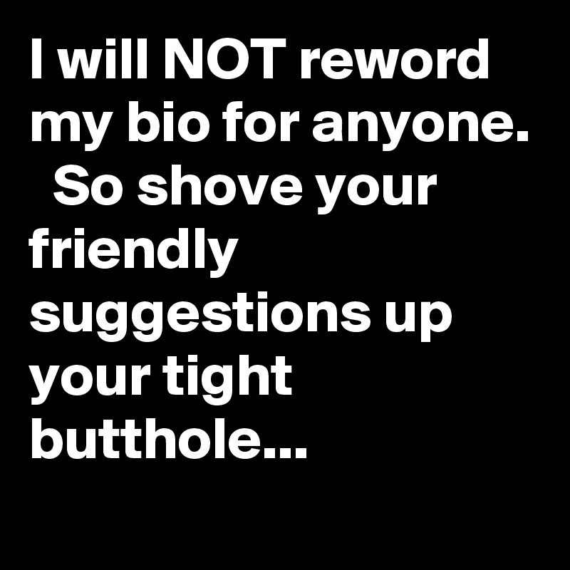 I will NOT reword my bio for anyone.   So shove your friendly suggestions up your tight butthole...