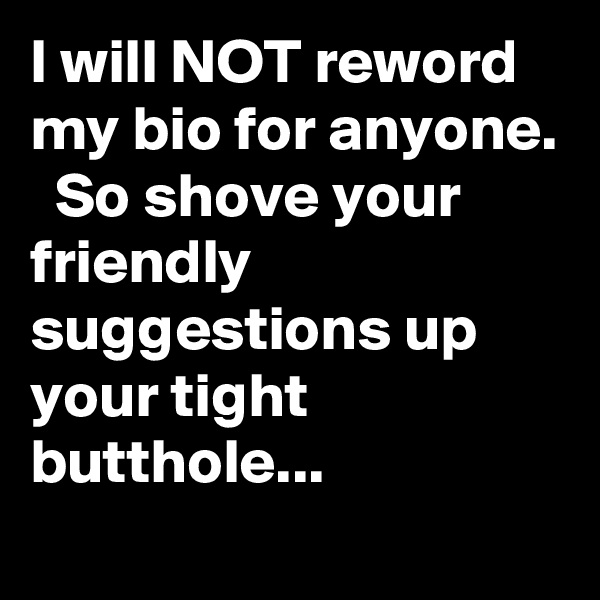 I will NOT reword my bio for anyone.   So shove your friendly suggestions up your tight butthole...