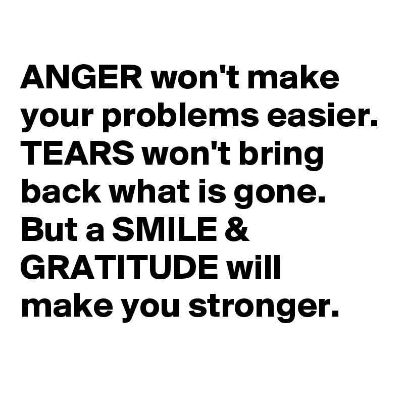 
ANGER won't make
your problems easier.
TEARS won't bring
back what is gone.
But a SMILE & GRATITUDE will
make you stronger.
