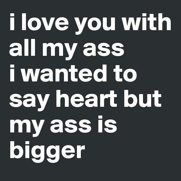 i love you with all my ass
i wanted to say heart but my ass is bigger