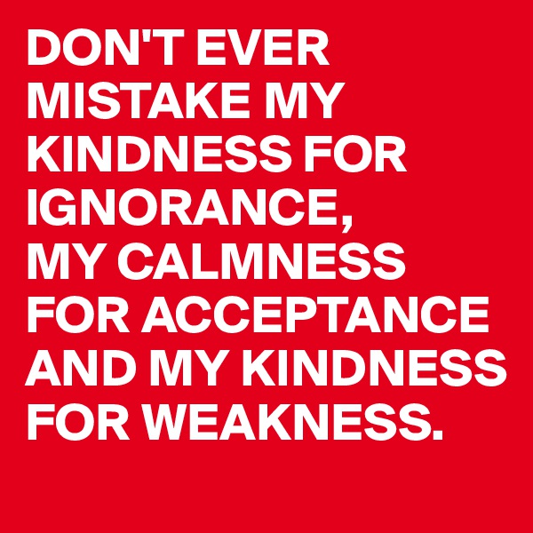 DON'T EVER MISTAKE MY KINDNESS FOR IGNORANCE,
MY CALMNESS FOR ACCEPTANCE AND MY KINDNESS FOR WEAKNESS.