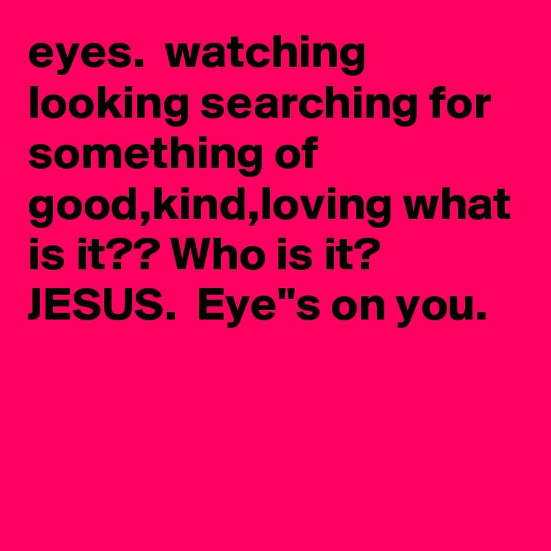 eyes.  watching looking searching for something of good,kind,loving what is it?? Who is it? JESUS.  Eye"s on you.
    

