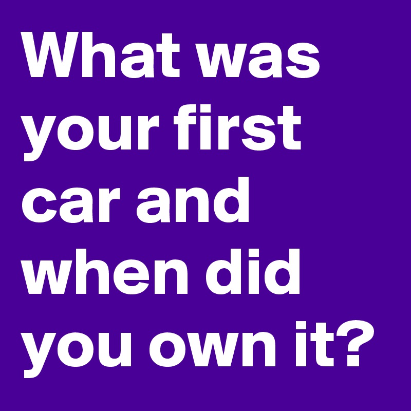 What was your first car and when did you own it?