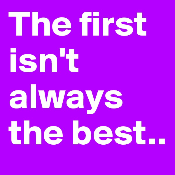 The first isn't always the best..
