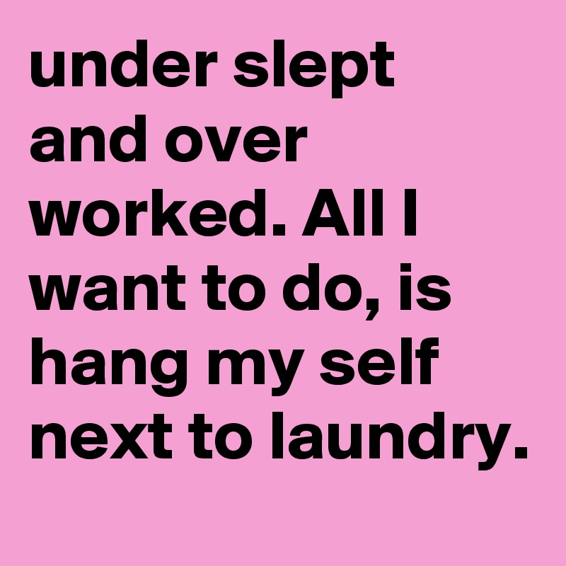 under slept and over worked. All I want to do, is hang my self next to laundry.