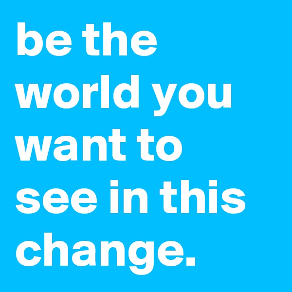 be the world you want to see in this change.