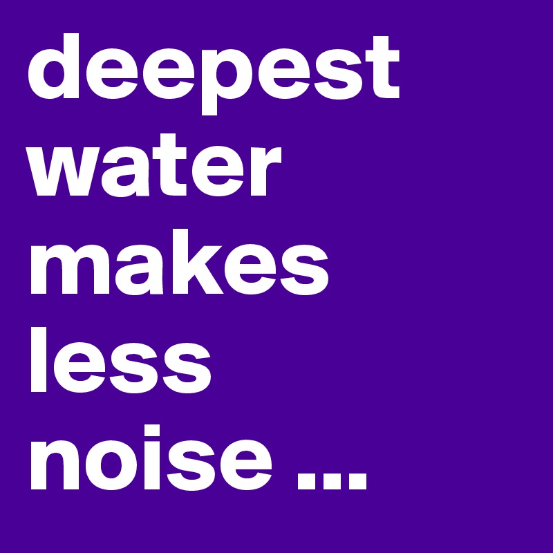 deepest water makes less noise ...