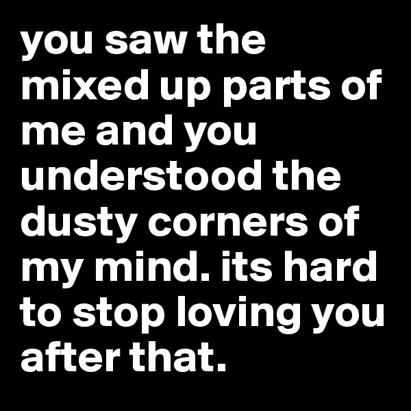 you saw the mixed up parts of me and you understood the dusty corners of my mind. its hard to stop loving you after that. 