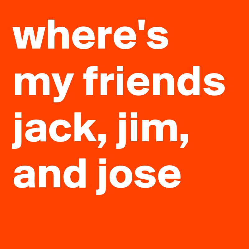 where's my friends jack, jim, and jose