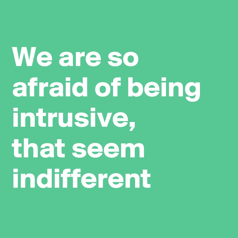 
We are so afraid of being intrusive, 
that seem indifferent
