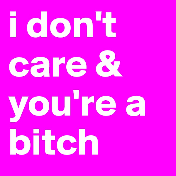 i don't care & you're a bitch