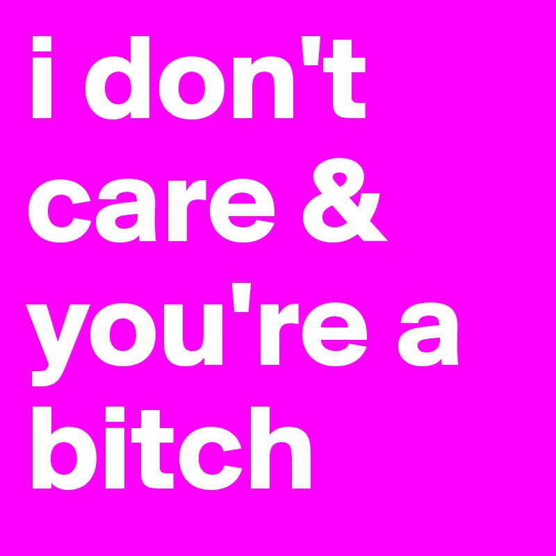 i don't care & you're a bitch