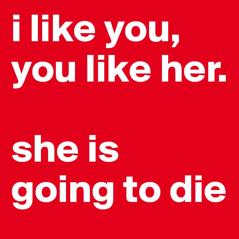 i like you, you like her. 

she is going to die