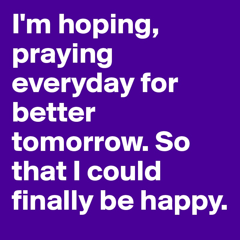 I'm hoping, praying everyday for better tomorrow. So that I could finally be happy. 