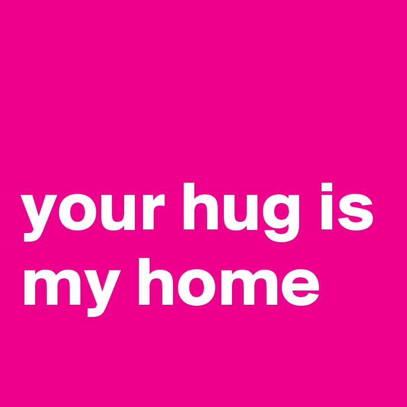 
                 your hug is my home