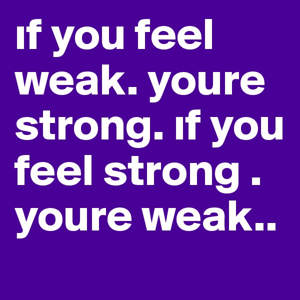 if you feel weak. youre strong. if you feel strong . youre weak..