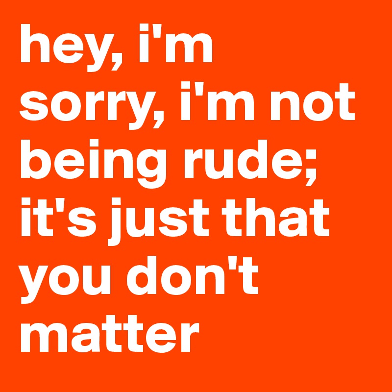 Hey I M Sorry I M Not Being Rude It S Just That You Don T Matter Post By Awc9999 On Boldomatic boldomatic