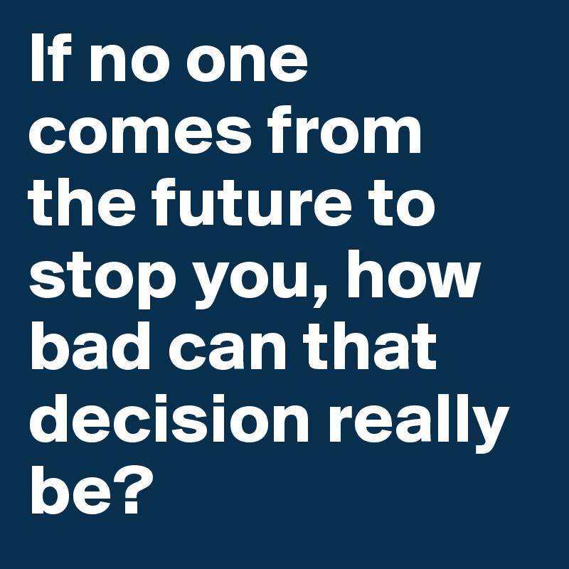 If no one comes from the future to stop you, how bad can that decision really be? 