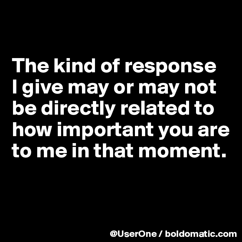

The kind of response
I give may or may not be directly related to how important you are to me in that moment.


