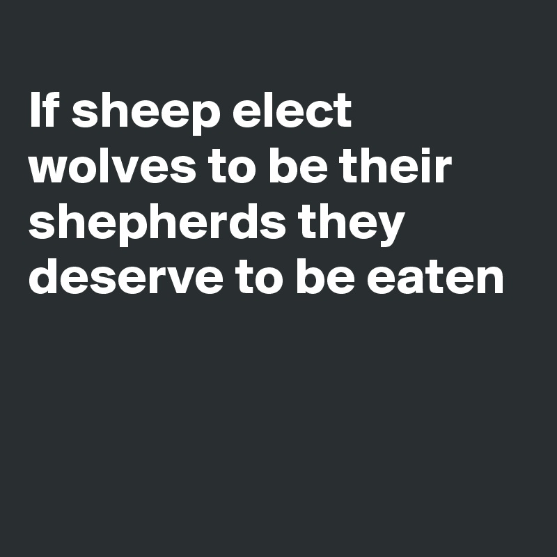 
If sheep elect wolves to be their shepherds they deserve to be eaten



