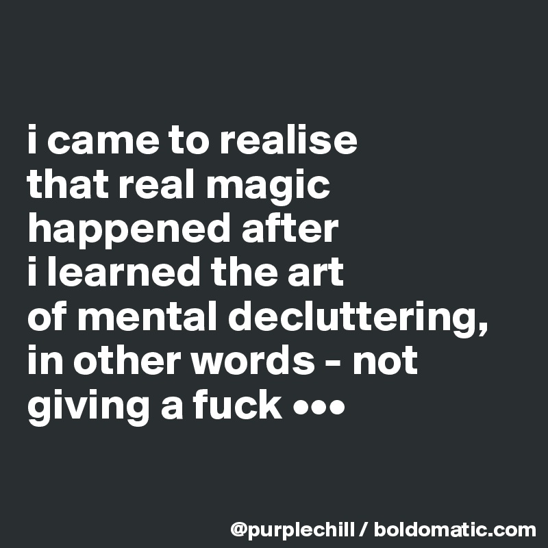 

i came to realise 
that real magic 
happened after 
i learned the art 
of mental decluttering, 
in other words - not 
giving a fuck •••

