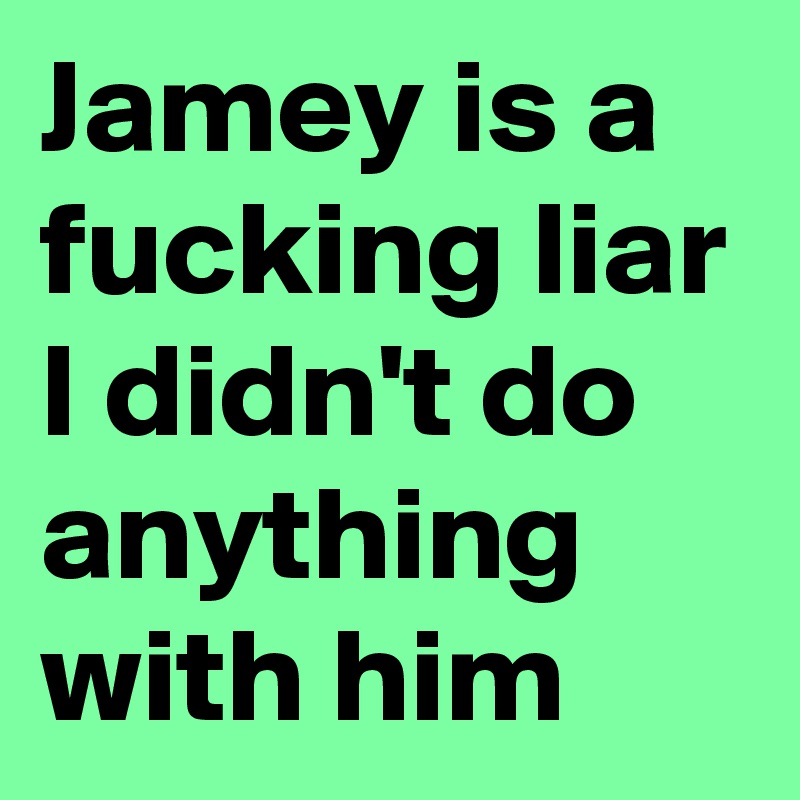 Jamey is a fucking liar I didn't do anything with him