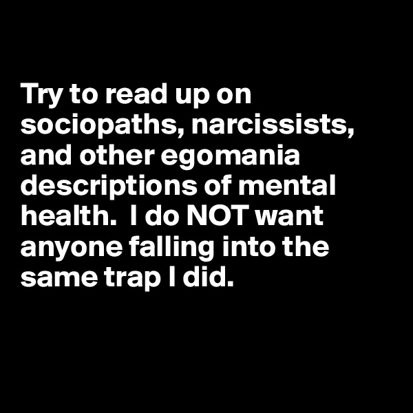 

Try to read up on sociopaths, narcissists, and other egomania descriptions of mental health.  I do NOT want anyone falling into the same trap I did.


