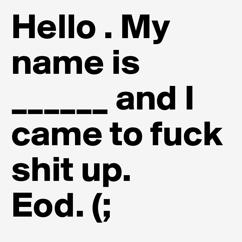 Hello . My name is ______ and I came to fuck shit up. 
Eod. (;