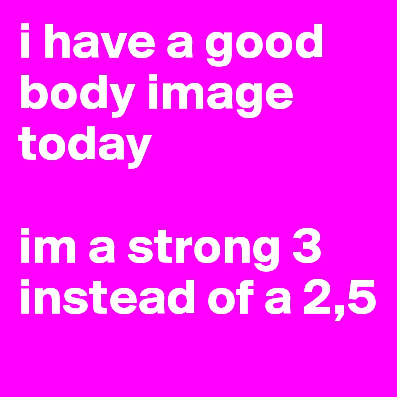 i have a good body image today

im a strong 3 instead of a 2,5