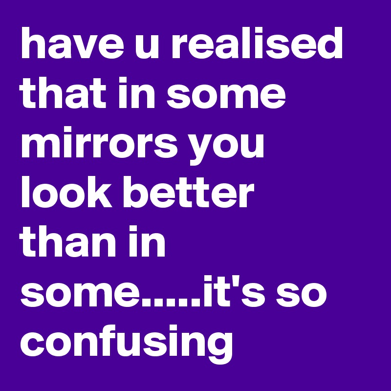 have u realised that in some mirrors you look better than in some.....it's so confusing