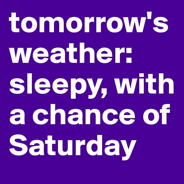 tomorrow's weather:
sleepy, with a chance of Saturday