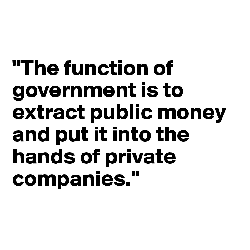

"The function of government is to extract public money and put it into the hands of private companies."

