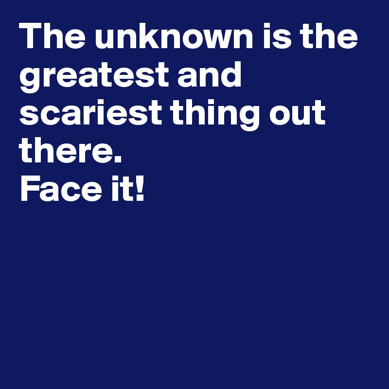 The unknown is the greatest and scariest thing out there. 
Face it!



