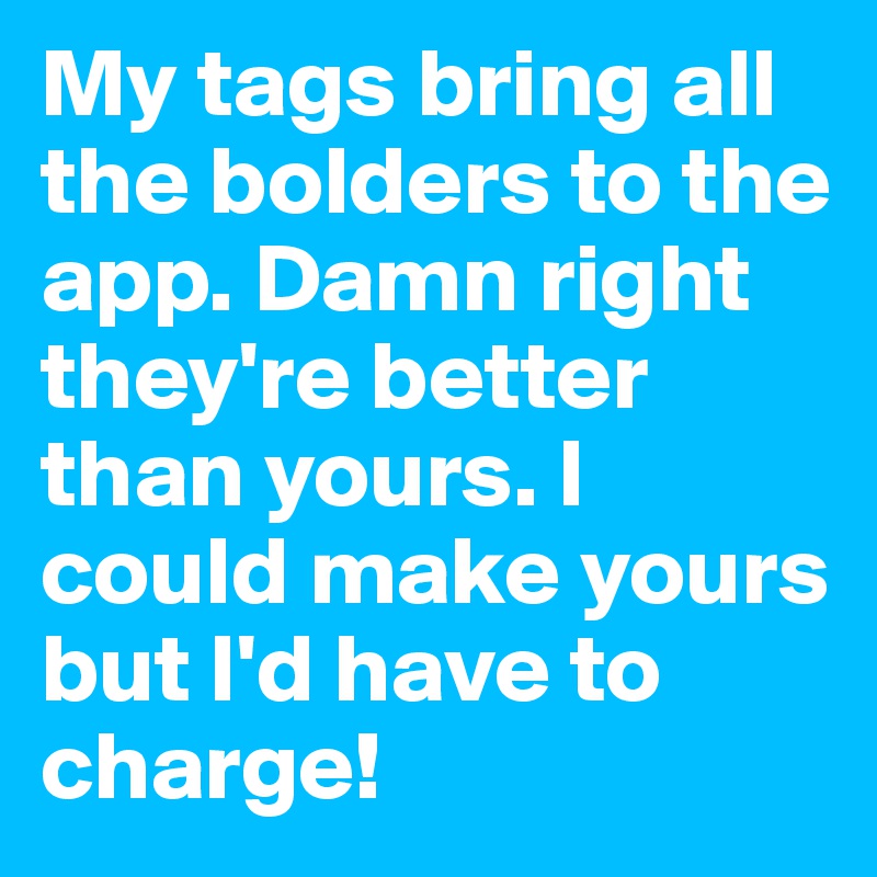 My tags bring all the bolders to the app. Damn right they're better than yours. I could make yours but I'd have to charge!