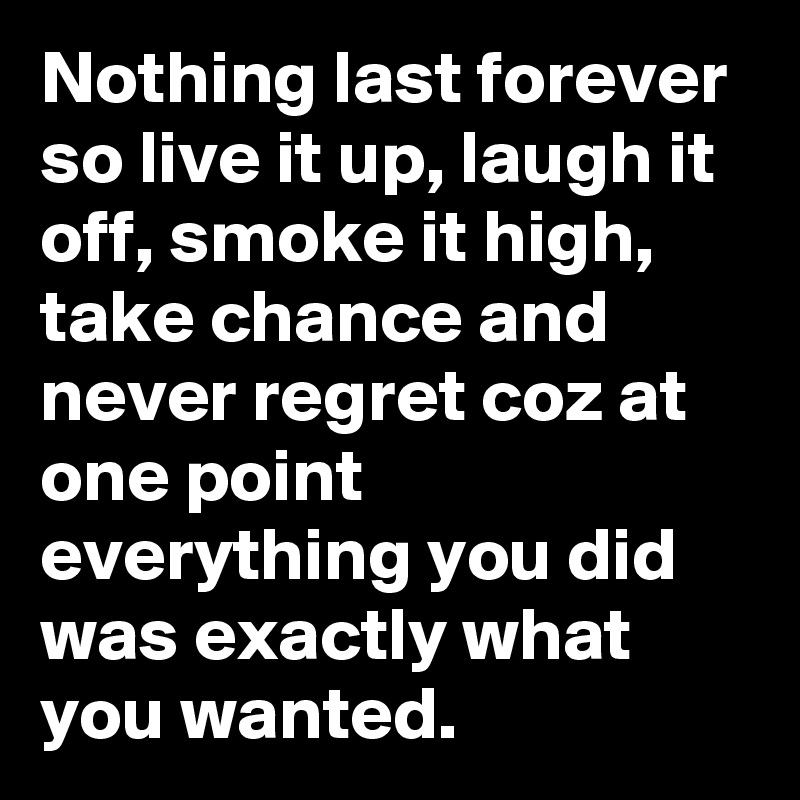 Nothing last forever so live it up, laugh it off, smoke it high, take chance and never regret coz at one point everything you did was exactly what you wanted.