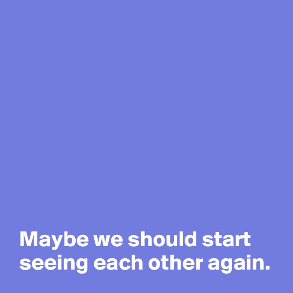 








 Maybe we should start
 seeing each other again.