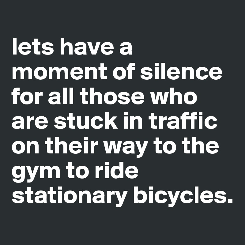 
lets have a moment of silence for all those who are stuck in traffic on their way to the gym to ride stationary bicycles.