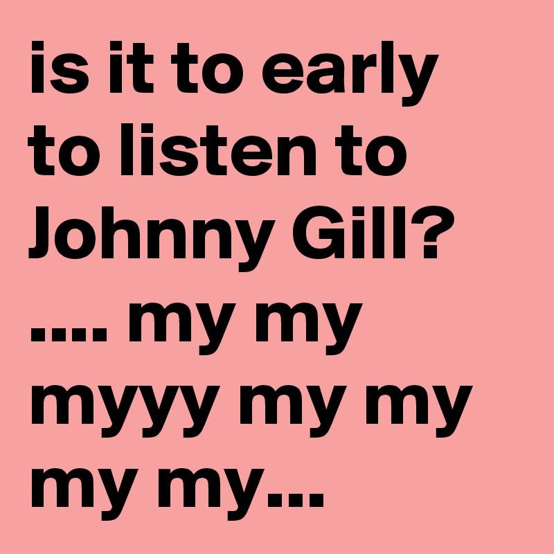 is it to early to listen to Johnny Gill? .... my my myyy my my my my... 