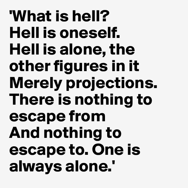 'What is hell? 
Hell is oneself. 
Hell is alone, the other figures in it 
Merely projections. There is nothing to escape from 
And nothing to escape to. One is always alone.'