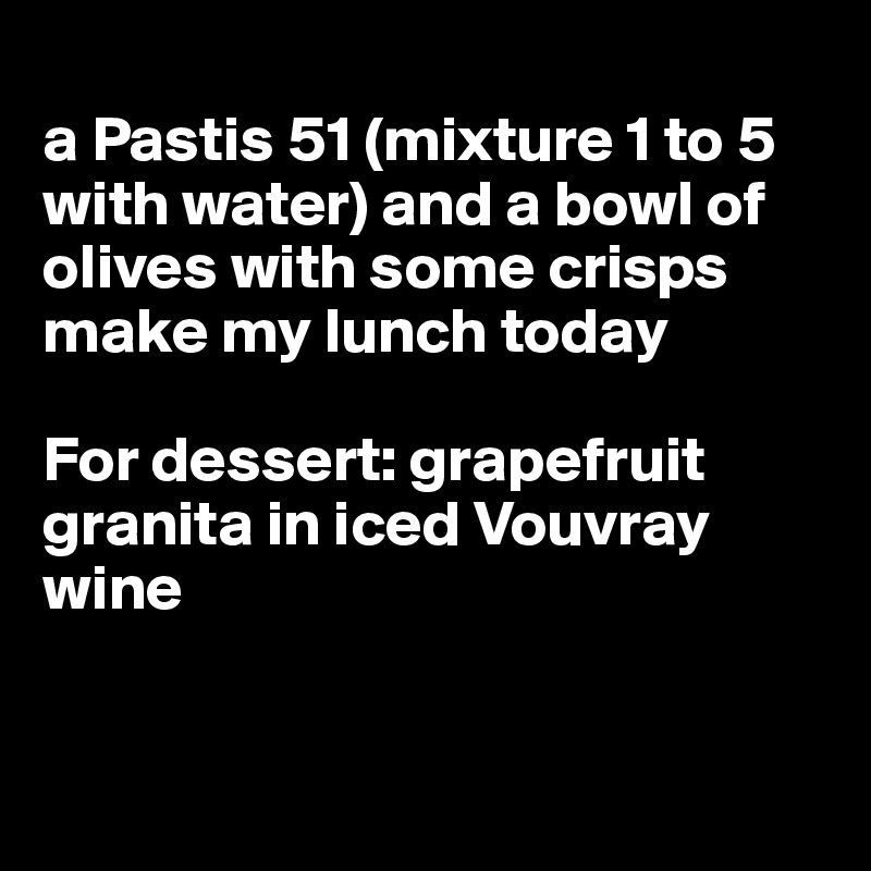 
a Pastis 51 (mixture 1 to 5 with water) and a bowl of olives with some crisps make my lunch today

For dessert: grapefruit granita in iced Vouvray wine


