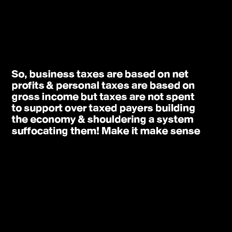 




So, business taxes are based on net profits & personal taxes are based on gross income but taxes are not spent        to support over taxed payers building 
the economy & shouldering a system suffocating them! Make it make sense 






