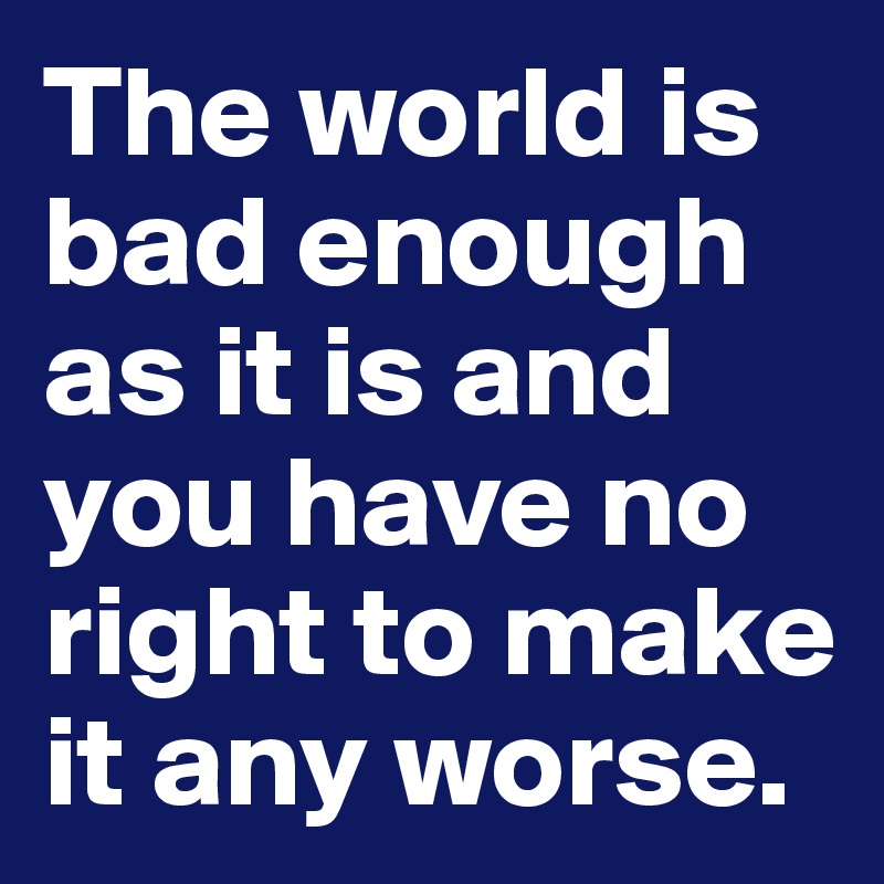 The world is bad enough as it is and you have no right to make it any worse.