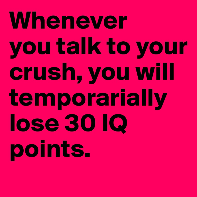Whenever
you talk to your crush, you will temporarially lose 30 IQ points.
