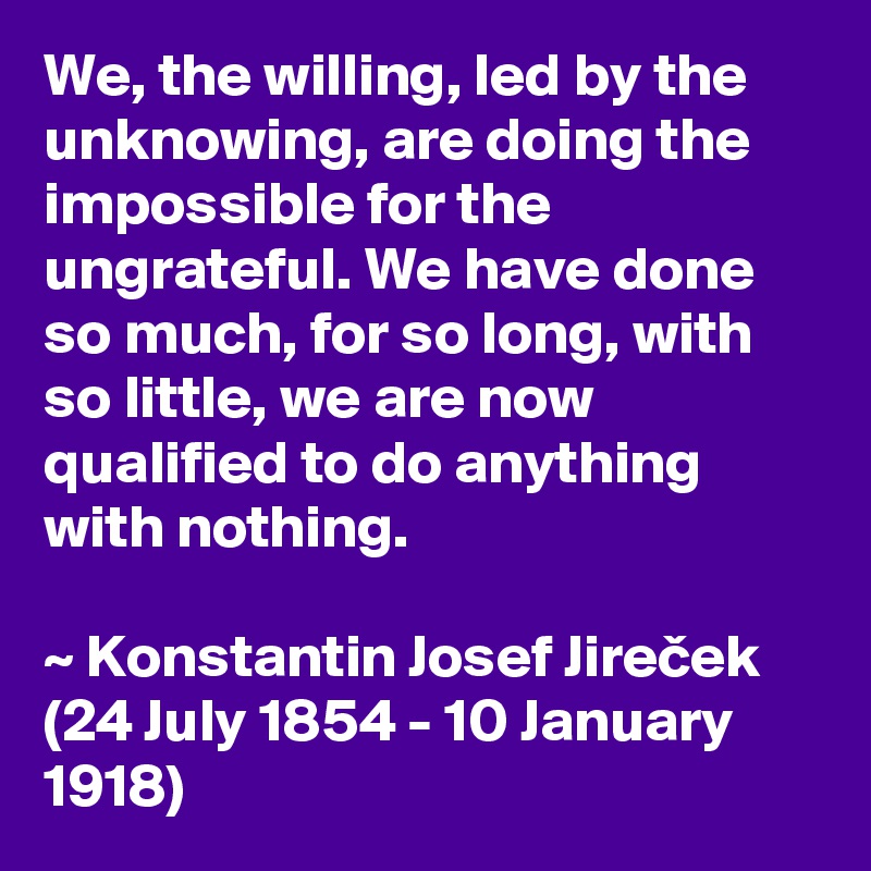 We, the willing, led by the unknowing, are doing the impossible for the ungrateful. We have done so much, for so long, with so little, we are now qualified to do anything with nothing.

~ Konstantin Josef Jirecek (24 July 1854 - 10 January 1918)