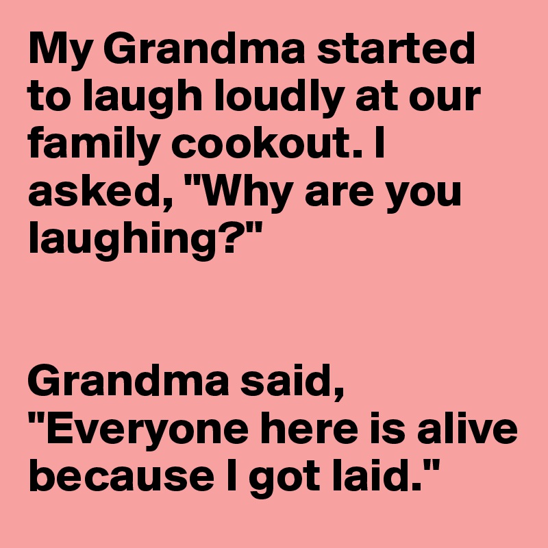 My Grandma started to laugh loudly at our family cookout. I asked, "Why are you laughing?"


Grandma said, "Everyone here is alive because I got laid."
