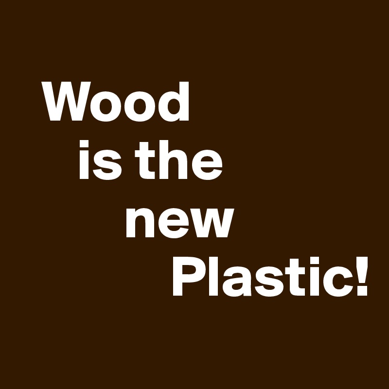 
  Wood
     is the
         new
             Plastic!