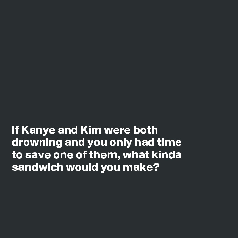 








If Kanye and Kim were both
drowning and you only had time
to save one of them, what kinda
sandwich would you make?



