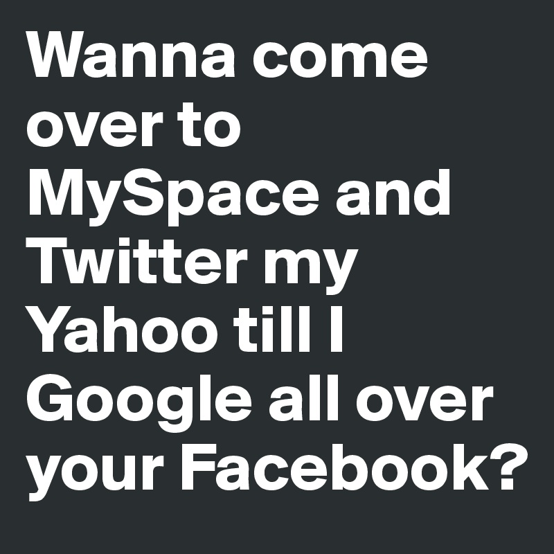 Wanna come over to MySpace and Twitter my Yahoo till I Google all over your Facebook?